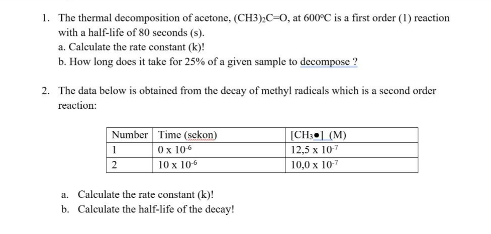1. The thermal decomposition of acetone, (CH3)2C=0, at 600°C is a first order (1) reaction
with a half-life of 80 seconds (s).
a. Calculate the rate constant (k)!
b. How long does it take for 25% of a given sample to decompose ?
2. The data below is obtained from the decay of methyl radicals which is a second order
reaction:
Number Time (sekon)
[CH3•] (M)
1
0 x 10-6
12,5 x 10-7
10 x 10-6
10,0 x 10-7
a. Calculate the rate constant (k)!
b. Calculate the half-life of the decay!
