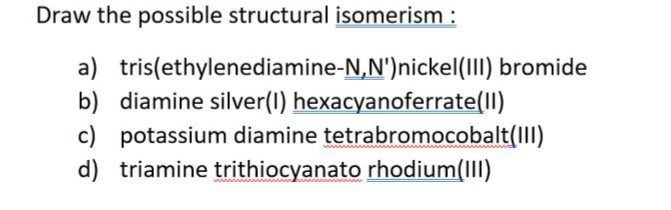 Draw the possible structural isomerism :
a) tris(ethylenediamine-N,N')nickel(1II) bromide
b) diamine silver(I) hexacyanoferrate(II)
c) potassium diamine tetrabromocobalt(III)
d) triamine trithiocyanato rhodium(III)
