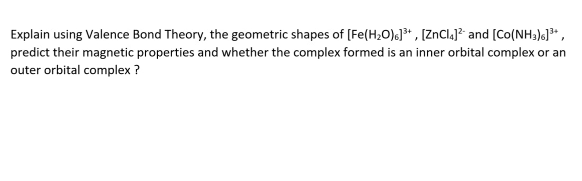 Explain using Valence Bond Theory, the geometric shapes of [Fe(H2O)6]³* , [ZnCl4]² and [Co(NH3)6]³* ,
predict their magnetic properties and whether the complex formed is an inner orbital complex or an
outer orbital complex ?
