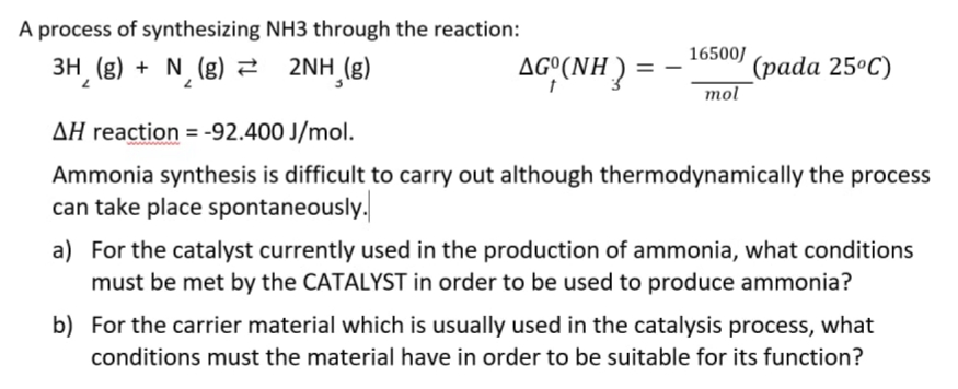 A process of synthesizing NH3 through the reaction:
3H (g) + N¸ (g) 2
2NH (g)
AGY(NH):
16500/
(рada 25°C)
AG°(NH
mol
AH reaction = -92.400 J/mol.
Ammonia synthesis is difficult to carry out although thermodynamically the process
can take place spontaneously.
a) For the catalyst currently used in the production of ammonia, what conditions
must be met by the CATALYST in order to be used to produce ammonia?
b) For the carrier material which is usually used in the catalysis process, what
conditions must the material have in order to be suitable for its function?
