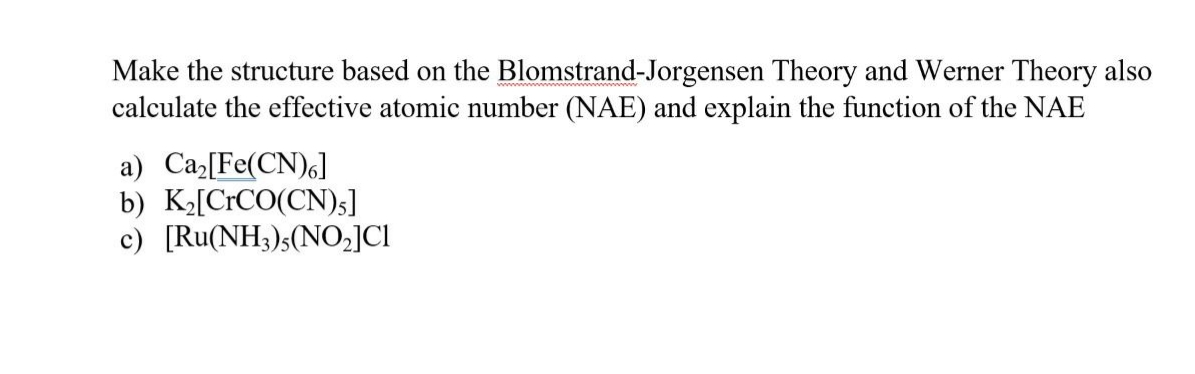 Make the structure based on the Blomstrand-Jorgensen Theory and Werner Theory also
calculate the effective atomic number (NAE) and explain the function of the NAE
a) Ca[Fe(CN)6]
b) K[CrCO(CN)s]
c) [Ru(NH3)s(NO,]CI
