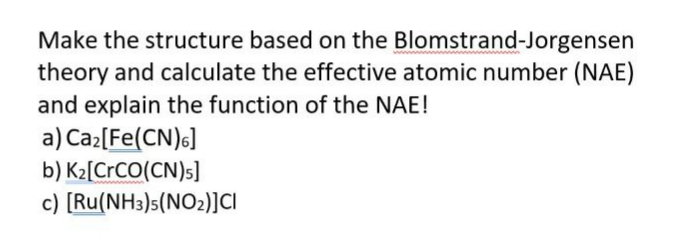 Make the structure based on the Blomstrand-Jorgensen
theory and calculate the effective atomic number (NAE)
and explain the function of the NAE!
a) Ca2[Fe(CN)6]
b) K2[CrCO(CN)s]
c) [Ru(NH3)s(NO2)]Ci
