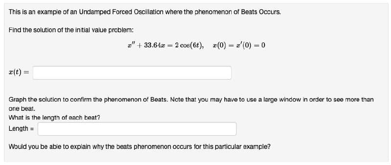 This is an example of an Undamped Forced Oscilation where the phenomenon of Beats Occurs.
Find the solution of the initial value problem:
a" + 33.64a = 2 cos(6t), a(0) = z'(0) = 0
e(t) =
Graph the solution to confirm the phenomenon of Beats. Note that you may have to use a large window in order to see more than
one beat.
What is the length of each beat?
Length =
Would you be able to explain why the beats phenomenon occurs for this particular example?

