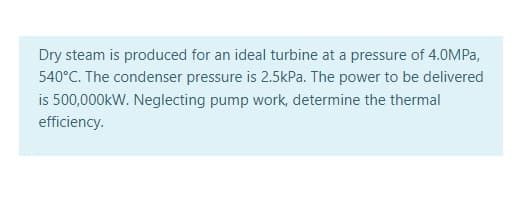 Dry steam is produced for an ideal turbine at a pressure of 4.0MPA,
540°C. The condenser pressure is 2.5kPa. The power to be delivered
is 500,000kW. Neglecting pump work, determine the thermal
efficiency.
