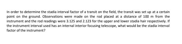 In order to determine the stadia interval factor of a transit on the field, the transit was set up at a certain
point on the ground. Observations were made on the rod placed at a distance of 100 m from the
instrument and the rod readings were 3.125 and 2.123 for the upper and lower stadia hair respectively. If
the instrument interval used has an internal interior focusing telescope, what would be the stadia interval
factor of the instrument?
