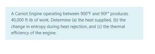 A Carnot Engine operating between 900°F and 90F° produces
40,000 ft-lb of work. Determine (a) the heat supplied, (b) the
change in entropy during heat rejection, and (c) the thermal
efficiency of the engine.
