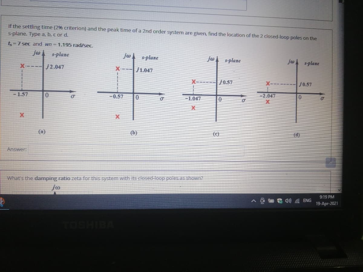 If the settling time (29% criterion) and the peak time of a 2nd order system are given, find the location of the 2 closed-loop poles on the
S-plane. Type a, b, c or d.
t5=7 sec and wn =1.195 rad/sec.
年年平
Jw
s-plane
s-plane
j ,
s-plane
jw s-plane
X---- j2.047
X--- j1.047
X----
j0.57
X-------
j0.57
-1.57
-0.57
-2.047
-1.047
(a)
(b)
(c}
(d)
Answer:
What's the damping ratio zeta for this system with its closed-loop poles as shown?
9:19 PM
4) A ENG
19-Apr-2021
vaiHsoL
