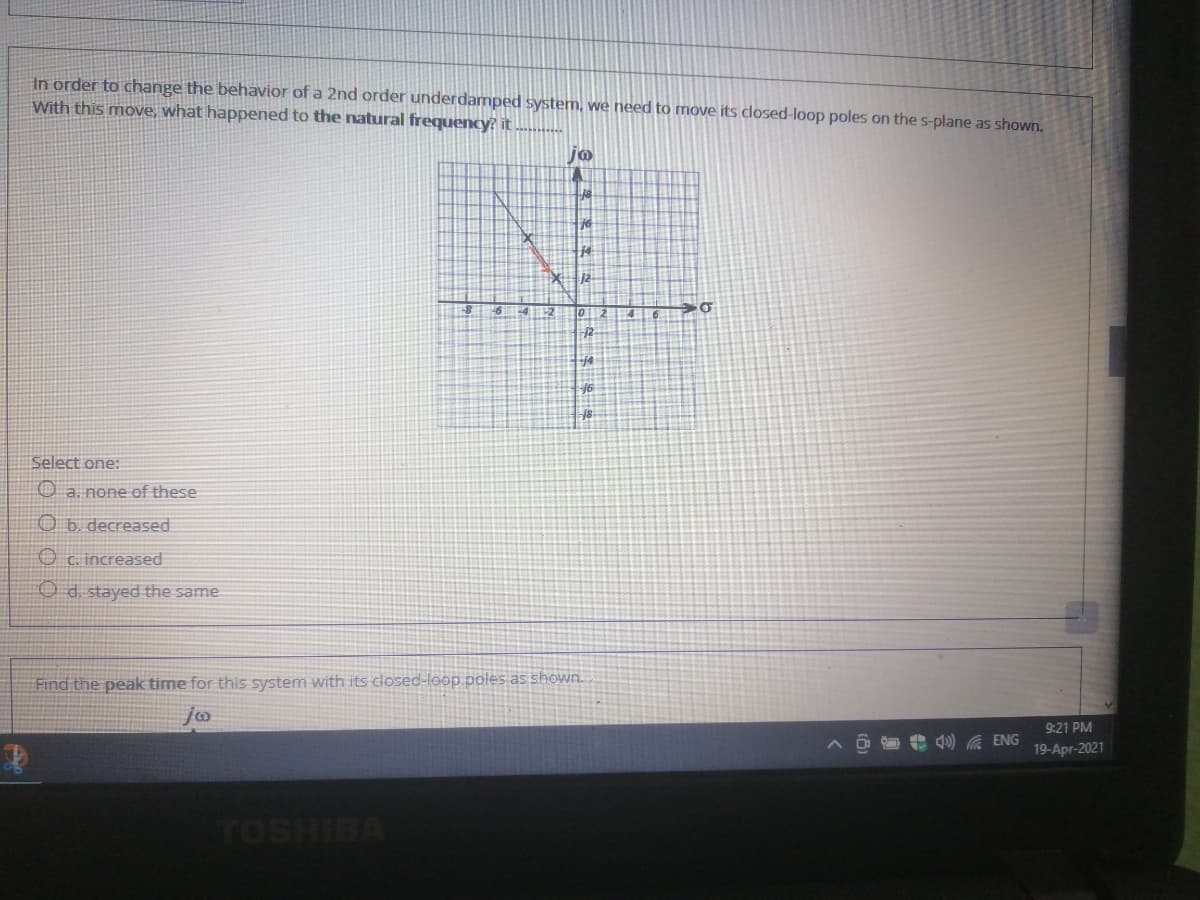 In order to change the behavior of a 2nd order underdamped system, we need to move its closed-loop poles on the s-plane as shown.
With this move, what happened to the natural frequency? it
jo
14
4112
14
Select one:
O a. none of these
O b. decreased
O c. increased
O d. stayed the same
Find the peak time for this system with its closed-loop poles as shown.
9:21 PM
4) A ENG
19-Apr-2021
