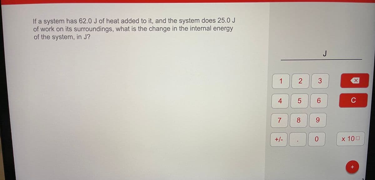 If a system has 62.0 J of heat added to it, and the system does 25.0 J
of work on its surroundings, what is the change in the internal energy
of the system, in J?
J
1
6.
C
7
8
9.
+/-
x 100
2.
