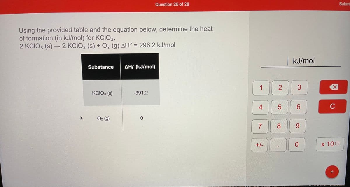 Question 26 of 28
Subm
Using the provided table and the equation below, determine the heat
of formation (in kJ/mol) for KCIO2.
2 KCIO3 (s) → 2 KCIO2 (s) + O2 (g) AH° = 296.2 kJ/mol
->
kJ/mol
Substance
AH (kJ/mol)
1
KCIO3 (s)
-391.2
4
6.
C
O2 (g)
7
8.
+/-
x 100
