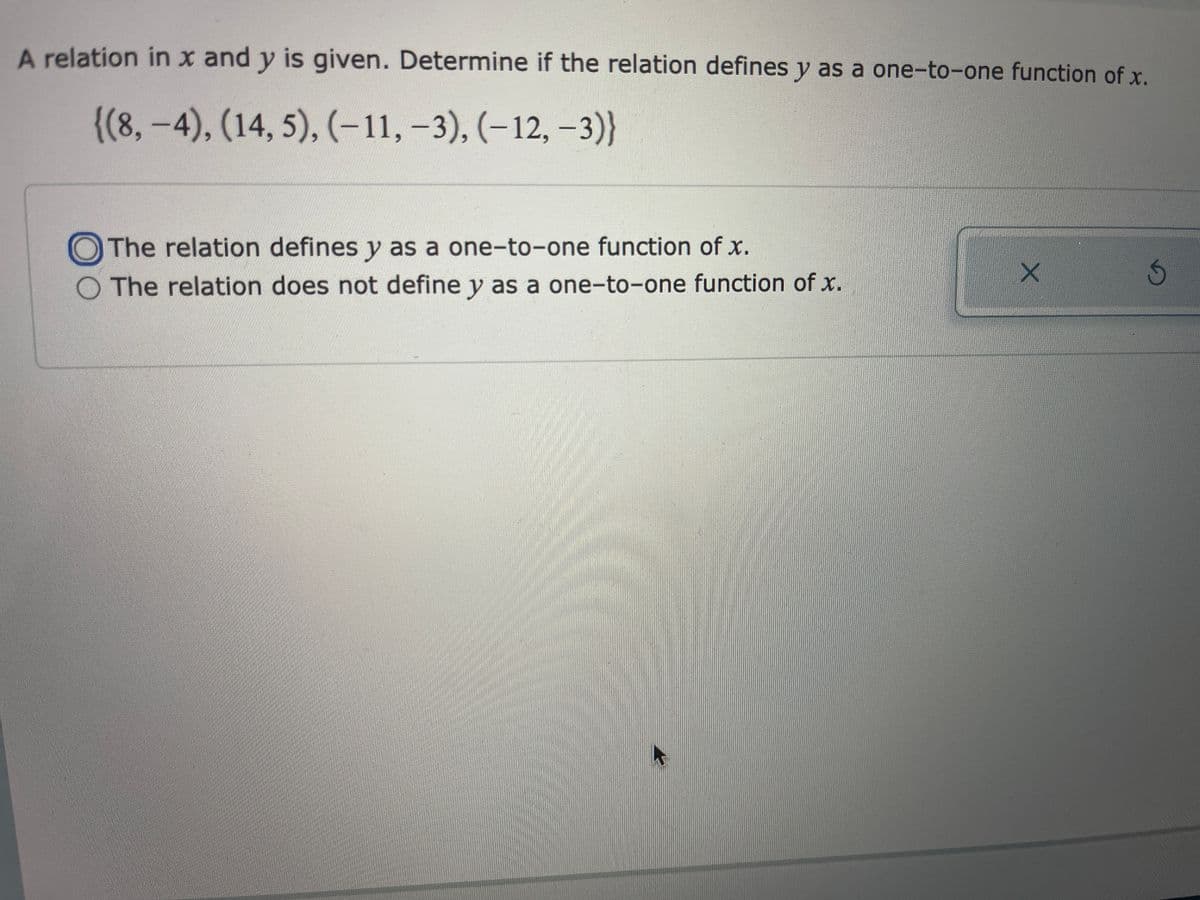 A relation in x and y is given. Determine if the relation defines y as a one-to-one function of x,
{(8,-4), (14, 5), (-11, -3), (–12, –3)}
OThe relation defines y as a one-to-one function of x.
O The relation does not define y as a one-to-one function of x.
