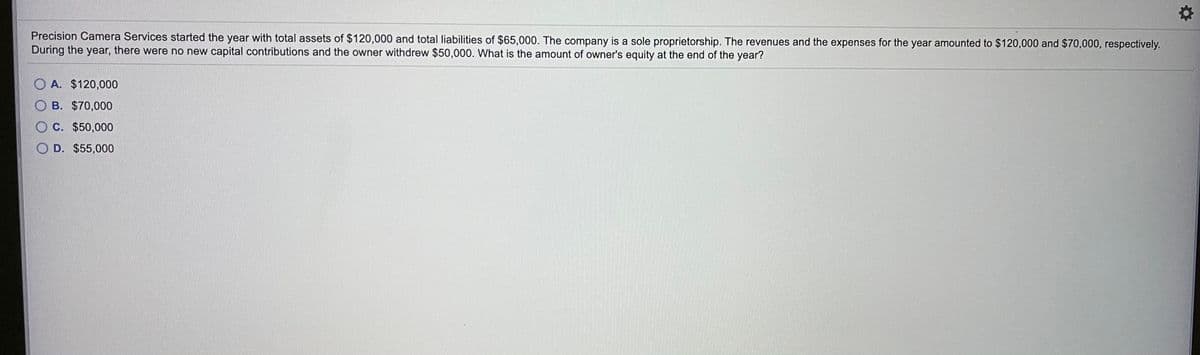 Precision Camera Services started the year with total assets of $120,000 and total liabilities of $65,000. The company is a sole proprietorship. The revenues and the expenses for the year amounted to $120,000 and $70,000, respectively.
During the year, there were no new capital contributions and the owner withdrew $50,000. What is the amount of owner's equity at the end of the year?
O A. $120,000
B. $70,000
OC. $50,000
O D. $55,000
