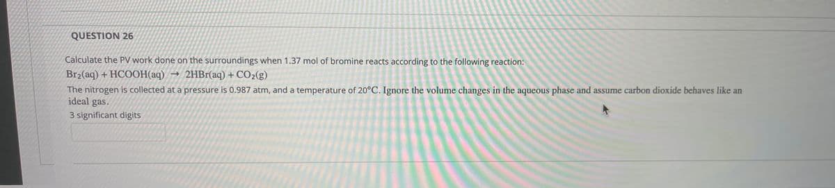QUESTION 26
Calculate the PV work done on the surroundings when 1.37 mol of bromine reacts according to the following reaction:
Br2(aq) + HCOOH(aq)
→ 2HB1(aq) + CO2(g)
The nitrogen is collected at a pressure is 0.987 atm, and a temperature of 20°C. Ignore the volume changes in the aqueous phase and assume carbon dioxide behaves like an
ideal gas.
3 significant digits
