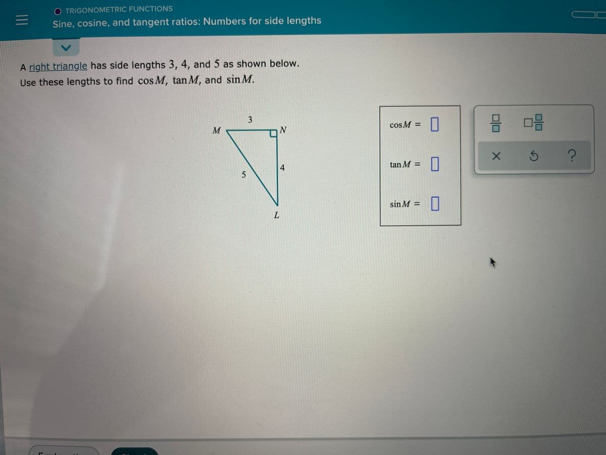 O TRIGONOMETRIC FUNCTIONS
Sine, cosine, and tangent ratios: Numbers for side lengths
A right triangle has side lengths 3, 4, and 5 as shown below.
Use these lengths to find cos M, tan M, and sin M.
cos M =
O
M
4
tan M =
sin M =
L.
3.
