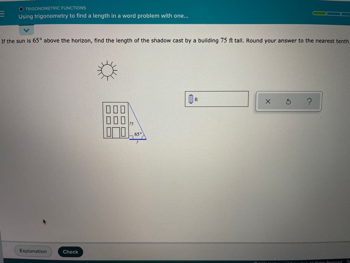 O TRIGONOMETRIC FUNCTIONS
Using trigonometry to find a length in a word problem with one...
If the sun is 65° above the horizon, find the length of the shadow cast by a building 75 ft tall. Round your answer to the nearest tenth.
ft
000
75
65°
Explanation
Check
AL Rights Reserved.
Te
