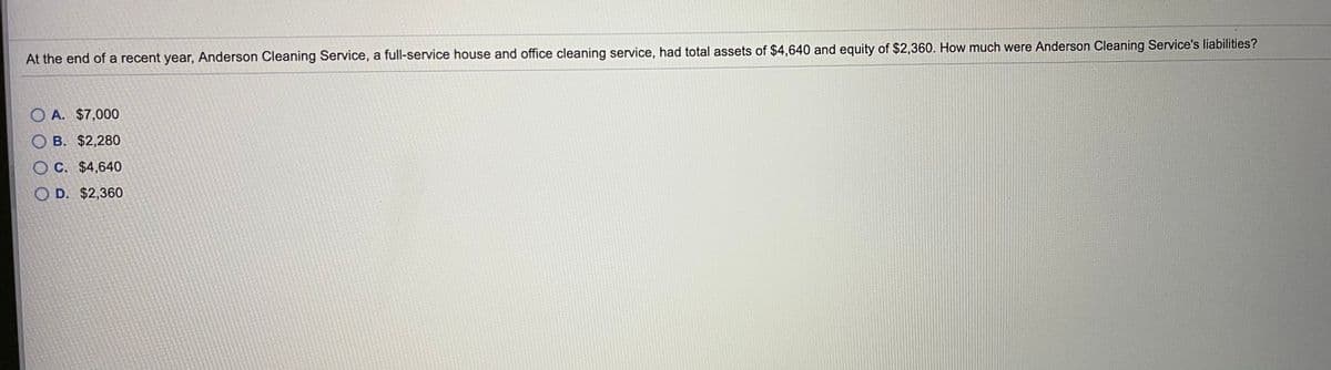 At the end of a recent year, Anderson Cleaning Service, a full-service house and office cleaning service, had total assets of $4,640 and equity of $2,360. How much were Anderson Cleaning Service's liabilities?
O A. $7,000
O B. $2,280
O C. $4,640
O D. $2,360
