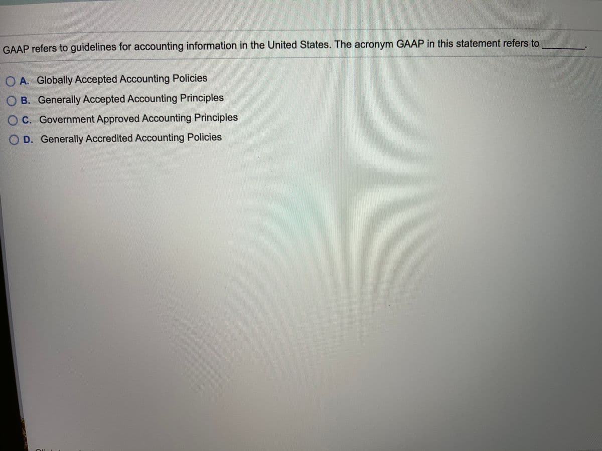 GAAP refers to guidelines for accounting information in the United States. The acronym GAAP in this statement refers to
O A. Globally Accepted Accounting Policies
B. Generally Accepted Accounting Principles
O C. Government Approved Accounting Principles
O D. Generally Accredited Accounting Policies
