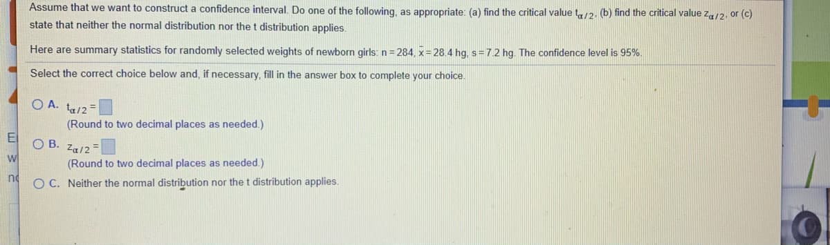 Assume that we want to construct a confidence interval. Do one of the following, as appropriate: (a) find the critical value t12. (b) find the critical value za/2, or (c)
state that neither the normal distribution nor the t distribution applies.
Here are summary statistics for randomly selected weights of newborn girls: n = 284, x= 28.4 hg, s=7.2 hg. The confidence level is 95%
Select the correct choice below and, if necessary, fill in the answer box to complete your choice.
O A. ta/2=
(Round to two decimal places as needed.)
El
O B. Za/2-
wl
(Round to two decimal places as needed.)
no
O C. Neither the normal distribution nor the t distribution applies.
