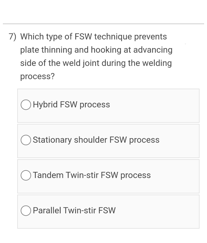 7) Which type of FSW technique prevents
plate thinning and hooking at advancing
side of the weld joint during the welding
process?
O Hybrid FSW process
O Stationary shoulder FSW process
O Tandem Twin-stir FSW process
Parallel Twin-stir FSW
