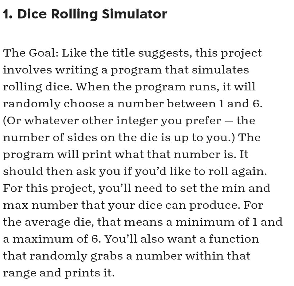 1. Dice Rolling Simulator
The Goal: Like the title suggests, this project
involves writing a program that simulates
rolling dice. When the program runs, it will
randomly choose a number between 1 and 6.
(Or whatever other integer you prefer – the
number of sides on the die is up to you.) The
program will print what that number is. It
should then ask you if you'd like to roll again.
For this project, you’ll need to set the min and
max number that your dice can produce. For
the average die, that means a minimum of 1 and
a maximum of 6. You’ll also want a function
that randomly grabs a number within that
range and prints it.
