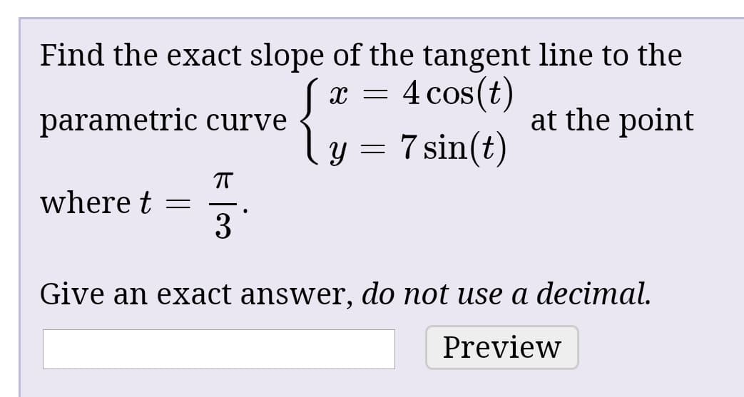 Find the exact slope of the tangent line to the
4 cos(t)
parametric curve
at the point
ly = 7 sin(t)
where t =
3
Give an exact answer, do not use a decimal.
Preview
