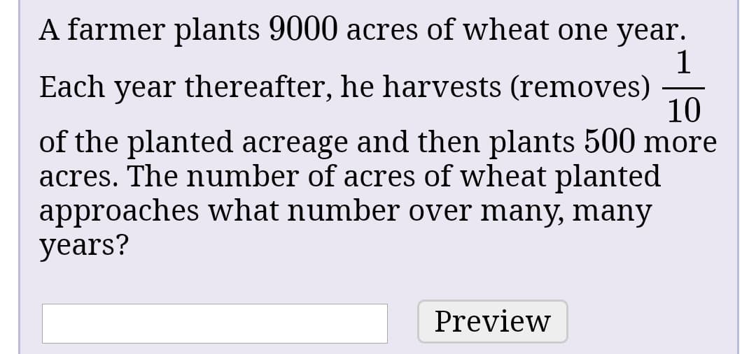 A farmer plants 9000 acres of wheat one year.
Each year thereafter, he harvests (removes)
10
of the planted acreage and then plants 500 more
acres. The number of acres of wheat planted
approaches what number over many, many
years?
Preview
