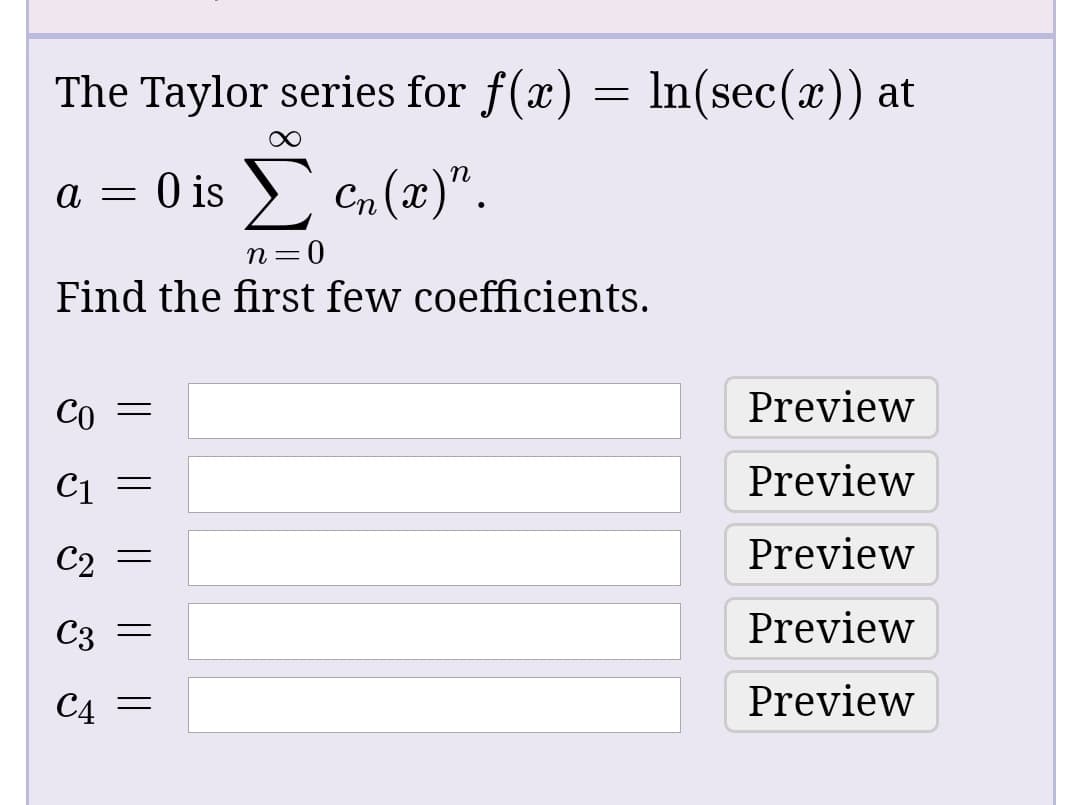 The Taylor series for f(x) = In(sec(x)) at
O is > Cn (x)".
— и
0 =
Find the first few coefficients.
Co
Preview
C1
Preview
Preview
Preview
C4 =
Preview
