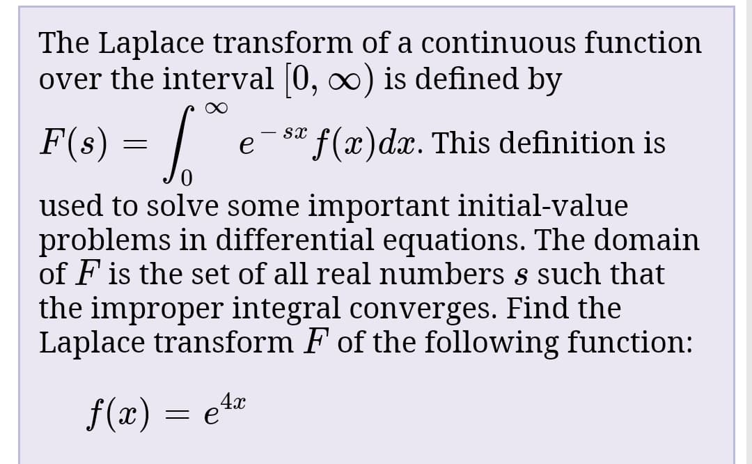 The Laplace transform of a continuous function
over the interval [0, o) is defined by
F(s)
= |
*f(x)dx. This definition is
used to solve some important initial-value
problems in differential equations. The domain
of F is the set of all real numbers s such that
the improper integral converges. Find the
Laplace transform F of the following function:
f(x) = e4
x
