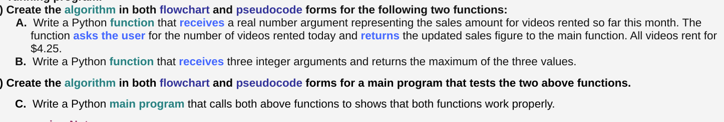 Create the algorithm in both flowchart and pseudocode forms for the following two functions:
A. Write a Python function that receives a real number argument representing the sales amount for videos rented so far this month. The
function asks the user for the number of videos rented today and returns the updated sales figure to the main function. All videos rent for
$4.25.
B. Write a Python function that receives three integer arguments and returns the maximum of the three values.
) Create the algorithm in both flowchart and pseudocode forms for a main program that tests the two above functions.
C. Write a Python main program that calls both above functions to shows that both functions work properly.
