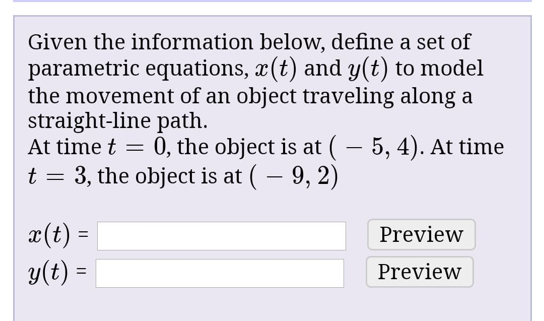 Given the information below, define a set of
parametric equations, x(t) and y(t) to model
the movement of an object traveling along a
straight-line path.
At time t = 0, the object is at ( – 5, 4). At time
t = 3, the object is at ( – 9, 2)
x(t) =
y(t) =
Preview
Preview
