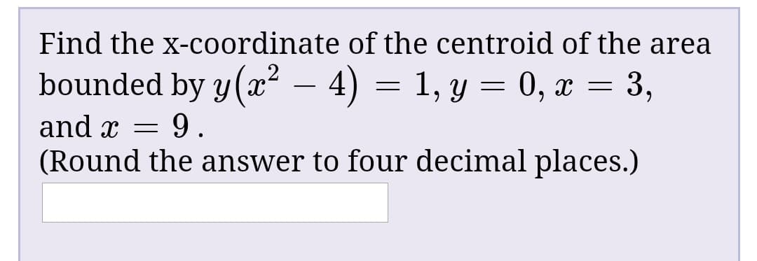 Find the x-coordinate of the centroid of the area
bounded by y(x² – 4) = 1, y = 0, x = 3,
and x =
(Round the answer to four decimal places.)
