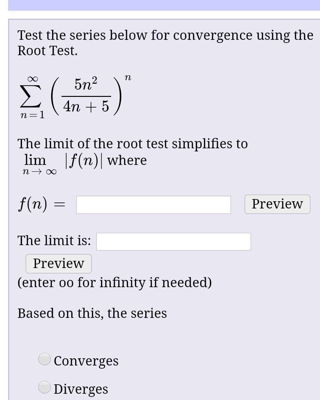 Test the series below for convergence using the
Root Test.
5n2
4n + 5 )
n =1
The limit of the root test simplifies to
lim f(n)| where
f(n) =
Preview
The limit is:
Preview
(enter oo for infinity if needed)
Based on this, the series
O Converges
Diverges
