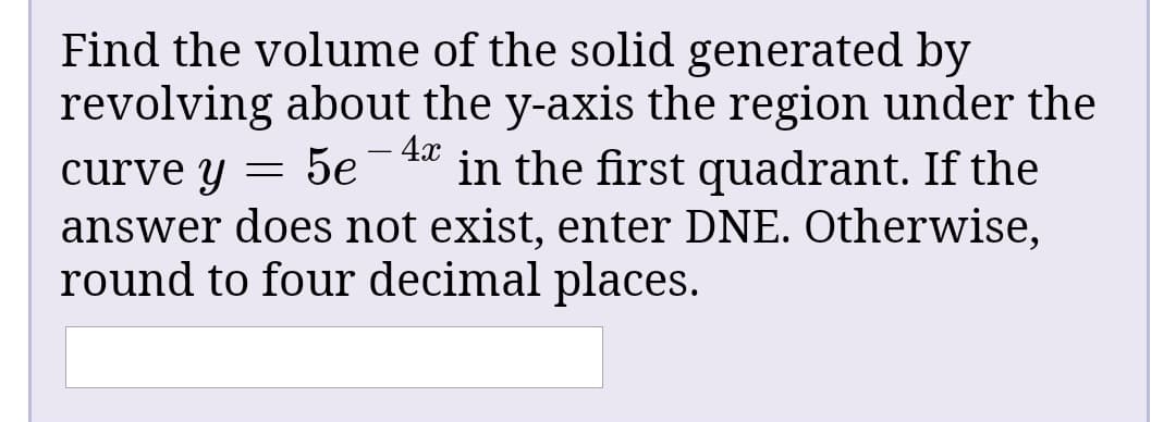 Find the volume of the solid generated by
revolving about the y-axis the region under the
4х
5e
in the first quadrant. If the
curve y
answer does not exist, enter DNE. Otherwise,
round to four decimal places.
