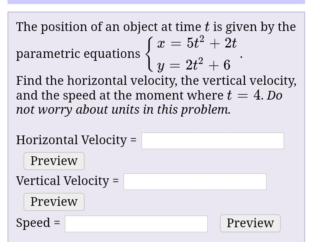 The position of an object at time t is given by the
5t? + 2t
parametric equations
1 y =
2t? + 6
Find the horizontal velocity, the vertical velocity,
and the speed at the moment where t = 4. Do
not worry about units in this problem.
Horizontal Velocity =
Preview
Vertical Velocity :
Preview
Speed =
Preview
%3D
