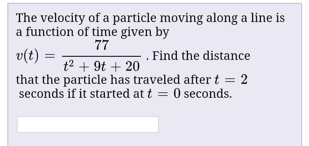 The velocity of a particle moving along a line is
a function of time given by
77
v(t)
. Find the distance
t2 + 9t + 20
that the particle has traveled after t = 2
seconds if it started at t = 0 seconds.

