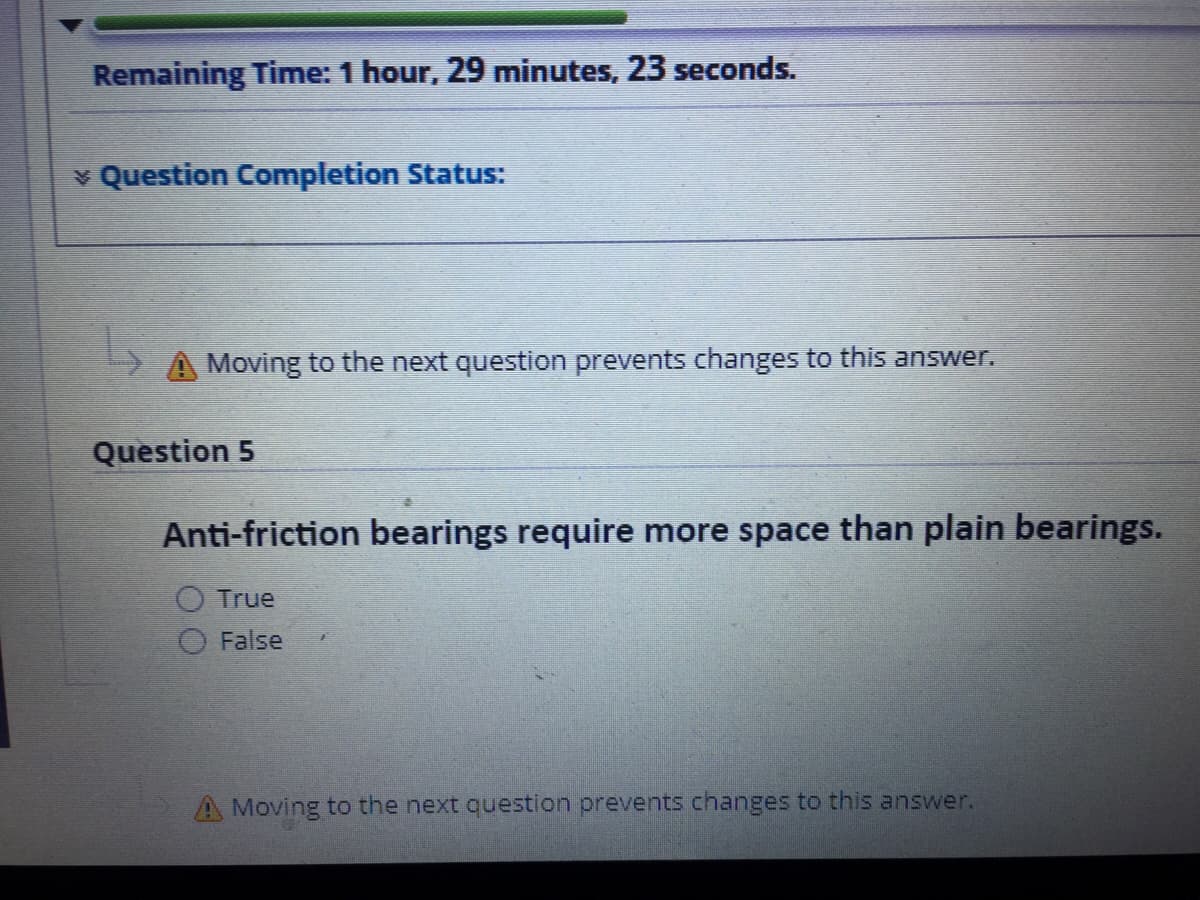Remaining Time: 1 hour, 29 minutes, 23 seconds.
v Question Completion Status:
A Moving to the next question prevents changes to this answer.
Question 5
Anti-friction bearings require more space than plain bearings.
True
False
A Moving to the next question prevents changes to this answer.
