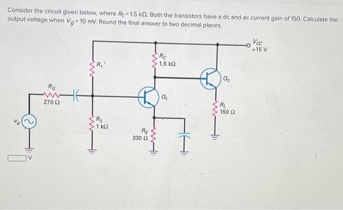 Consider the circuit given below, where R - 1.5 kQ. Both the transistors have a dc and ac current gain of 150. Calculate the
output voltage when Va= 10 mv. Round the final answer to two decimal places.
Voc
+15 V
Rc
1.5 k2
RG
RL
150 2
270 2
R2
1 k2
RE
330 2
