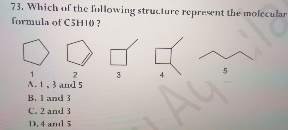 73. Which of the following structure represent the molecular
formula of C5H10 ?
1
3
4
A. 1, 3 and5
B. 1 and 3
Au
C. 2 and 3
D.4 and 5
5
