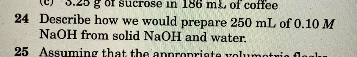 g of sucrose in 186 mi of coffee
24 Describe how we would prepare 250 mL of 0.10 M
NaOH from solid NaOH and water.
25 Assuming that the annronriate volumotria flai
