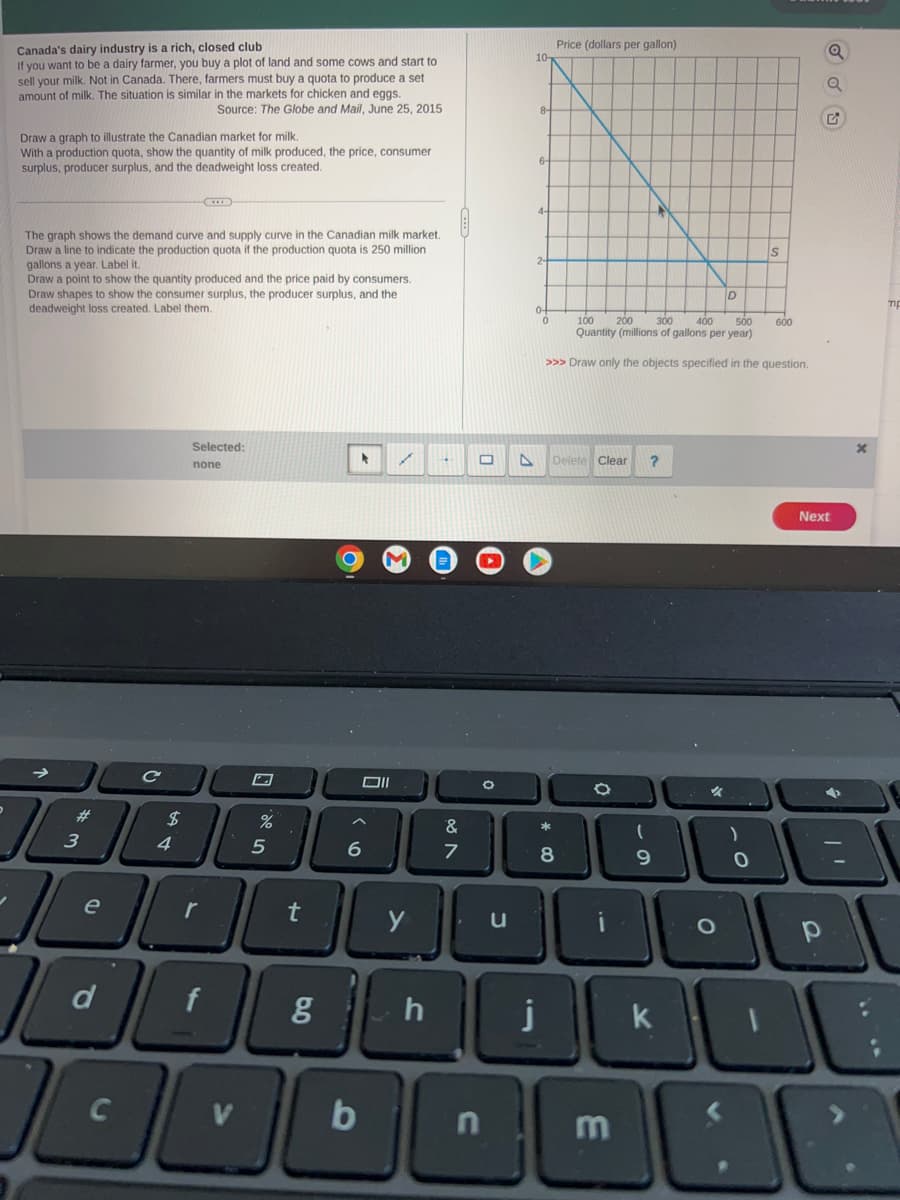 Canada's dairy industry is a rich, closed club
If you want to be a dairy farmer, you buy a plot of land and some cows and start to
sell your milk. Not in Canada. There, farmers must buy a quota to produce a set
amount of milk. The situation is similar in the markets for chicken and eggs.
Source: The Globe and Mail, June 25, 2015
Draw a graph to illustrate the Canadian market for milk.
With a production quota, show the quantity of milk produced, the price, consumer
surplus, producer surplus, and the deadweight loss created.
The graph shows the demand curve and supply curve in the Canadian milk market.
Draw a line to indicate the production quota if the production quota is 250 million
gallons a year. Label it.
Draw a point to show the quantity produced and the price paid by consumers.
Draw shapes to show the consumer surplus, the producer surplus, and the
deadweight loss created. Label them.
3
e
d
Selected:
none
C
%
C
$
4
1806
100000
t
5
Oll
✓
6
&
7
h
O
g
0000
b
A
10-
0
100 200 300 400 500
Quantity (millions of gallons per year)
>>> Draw only the objects specified in the question.
Delete Clear
Price (dollars per gallon)
*
8
O
?
m
(
9
%
D
O
)
S
O
600
Next
р
4
x
10000
no
