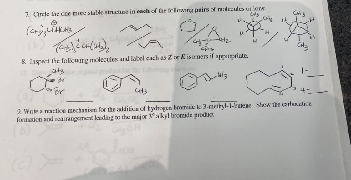 7. Circle the one more stable structure in each of the following pairs of molecules or ions:
CHS
H.
t2
8. Inspect the following molecules and label each as Z or E isomers if appropriate.
atz
ctions
Br
Br
CH3
34-
9. Write a reaction mechanism for the addition of hydrogen bromide to 3-methyl-1-butene. Show the carbocation
formation and rearrangement leading to the major 3° alkyl bromide product
