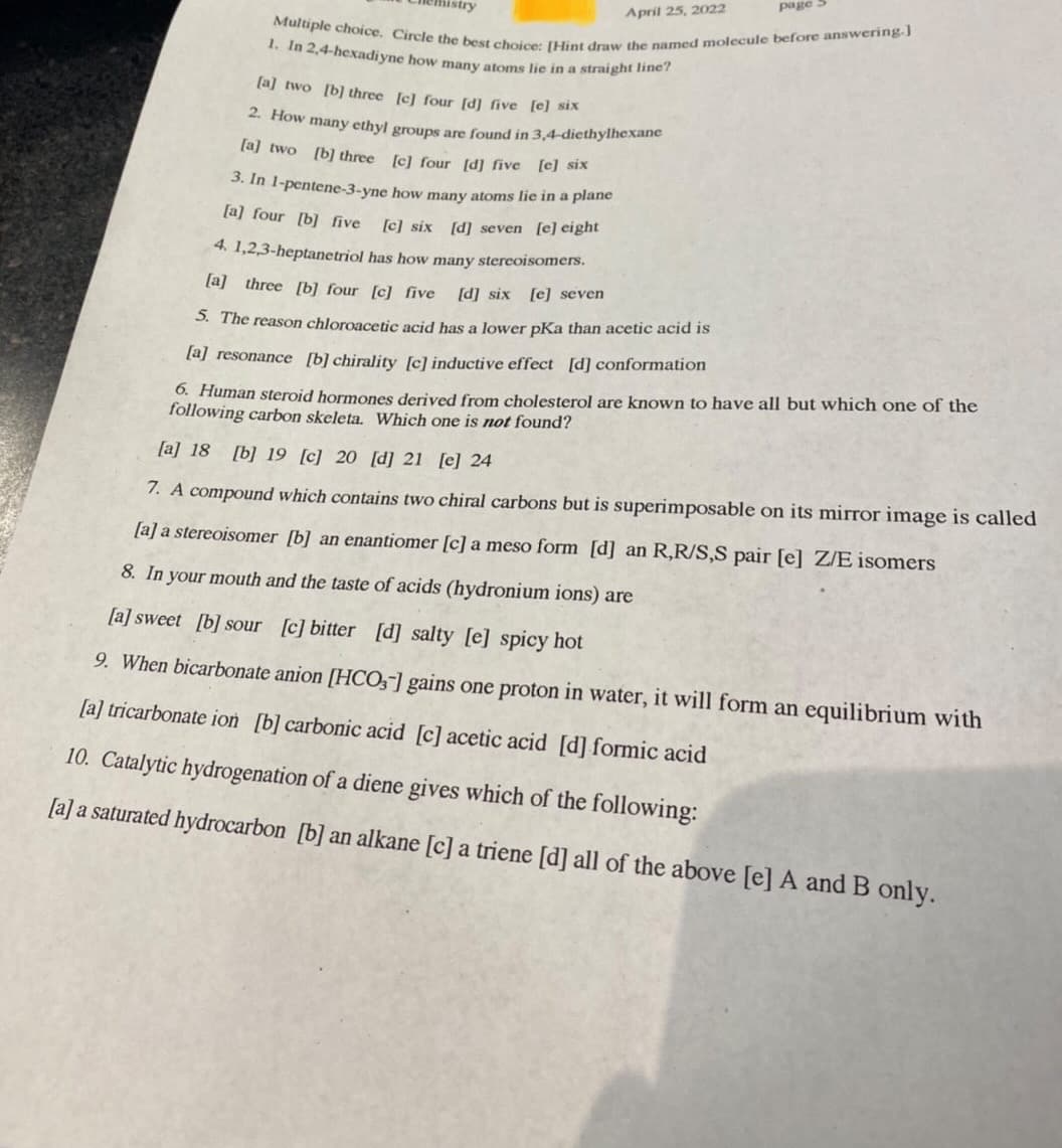 page 5
Multiple choice. Circle the best choice: [Hint draw the named molecule before answering.]
2. How many ethyl groups are found in 3,4-diethylhexane
1. In 2,4-hexadiyne how many atoms lie in a straight line?
April 25, 2022
(a] two [b] three [c] four [d] five [e] six
(a] two (b] three [c] four [d] five [e] Six
3. In 1-pentene-3-yne how many atoms lie in a plane
[a] four [b] five
[c] six [d] seven [e] eight
4. 1,2,3-heptanetriol has how many stereoisomers.
[a] three [b] four [c] five
[d] six [e] seven
S. The reason chloroacetic acid has a lower pKa than acetic acid is
[aj resonance [b] chirality [c] inductive effect [d] conformation
6. Human steroid hormones derived from cholesterol are known to have all but which one of the
following carbon skeleta. Which one is not found?
[a] 18 [b] 19 [c] 20 [d] 21 [e] 24
7. A compound which contains two chiral carbons but is superimposable on its mirror image is called
[a] a stereoisomer [b] an enantiomer [c] a meso form [d] an R,R/S,S pair [e] Z/E isomers
8. In your mouth and the taste of acids (hydronium ions) are
[a] sweet [b] sour [c] bitter [d] salty [e] spicy hot
9. When bicarbonate anion [HCO,] gains one proton in water, it will form an equilibrium with
[a] tricarbonate ion [b] carbonic acid [c] acetic acid [d] formic acid
10. Catalytic hydrogenation of a diene gives which of the following:
[a] a saturated hydrocarbon [b] an alkane [c] a triene [d] all of the above [e] A and B only.
