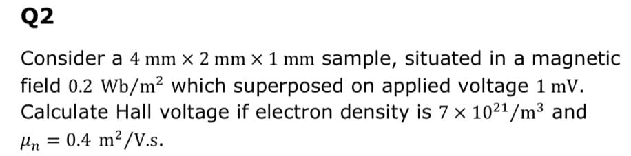 Q2
Consider a 4 mm × 2 mm × 1 mm sample, situated in a magnetic
field 0.2 Wb/m² which superposed on applied voltage 1 mV.
Calculate Hall voltage if electron density is 7 x 1021/m3 and
= 0.4 m?/V.s.

