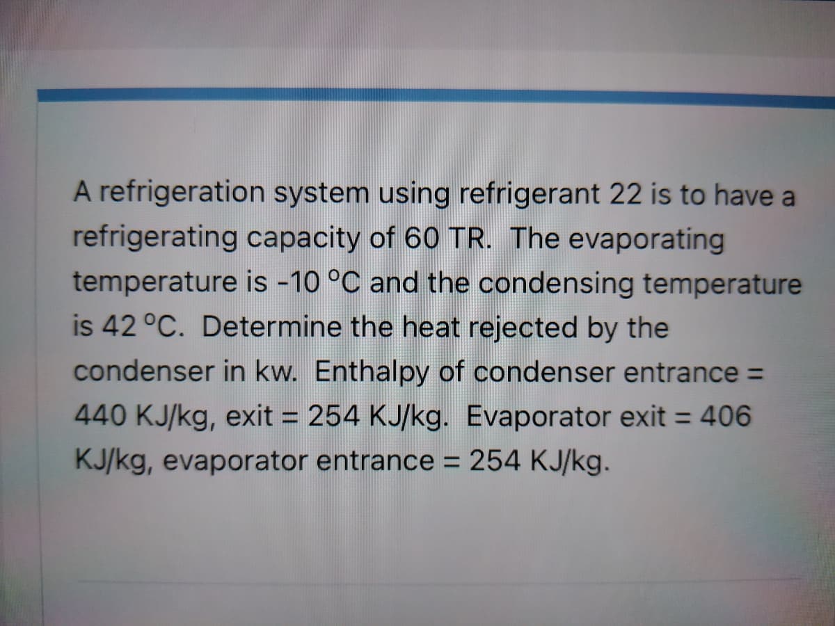A refrigeration system using refrigerant 22 is to have a
refrigerating capacity of 60 TR. The evaporating
temperature is -10 °C and the condensing temperature
is 42 °C. Determine the heat rejected by the
condenser in kw. Enthalpy of condenser entrance =
440 KJ/kg, exit = 254 KJ/kg. Evaporator exit = 406
KJ/kg, evaporator entrance = 254 KJ/kg.

