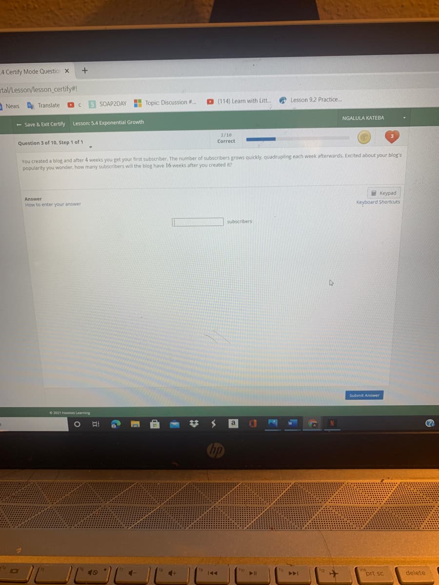 A Certify Mode Questio x
rtal/Lesson/lesson_certify#!
S SOAP2DAY
- Topic: Discussion #.
D (114) Learn with Litt.
A Lesson 9.2 Practice.
News
A Translate
NGALULA KATEBA
- Save & Exit Certify
Lesson: 5.4 Exponential Growth
2/10
Question 3 of 10, Step 1 of 1
Correct
You created a blog and after 4 weeks you get your first subscriber. The number of subscribers grows quickly, quadrupling each week afterwards. Excited about your blog's
popularity you wonder, how many subscribers will the blog have 16 weeks after you created it?
E Keypad
Answer
How to enter your answer
Keyboard Shortcuts
subscribers
Submit Answer
© 2021 Hawkes Learning
a
(?
hp
101
40
prt sc
delete
44

