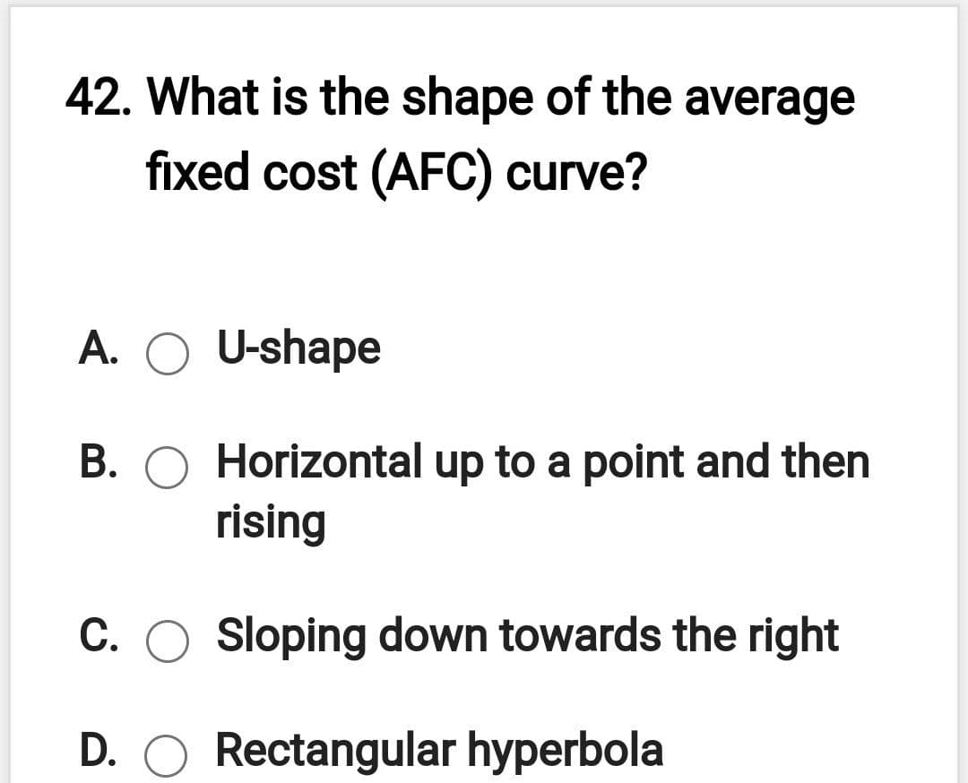 42. What is the shape of the average
fixed cost (AFC) curve?
A. O U-shape
B. O Horizontal up to a point and then
rising
C. O Sloping down towards the right
D. O Rectangular hyperbola
