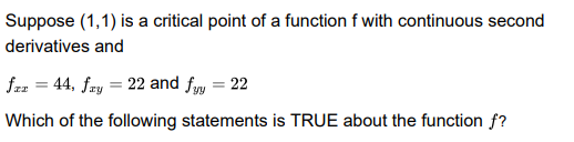 Suppose (1,1) is a critical point of a function f with continuous second
derivatives and
faz = 44, fry = 22 and fyy = 22
Which of the following statements is TRUE about the function f?
