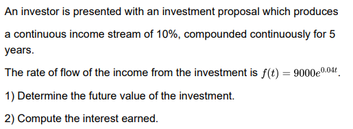 An investor is presented with an investment proposal which produces
a continuous income stream of 10%, compounded continuously for 5
years.
The rate of flow of the income from the investment is f(t) = 9000e0.04t.
1) Determine the future value of the investment.
2) Compute the interest earned.
