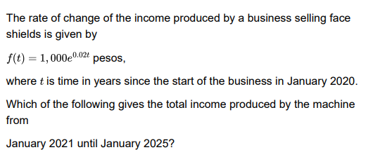 The rate of change of the income produced by a business selling face
shields is given by
f(t) = 1,000e0.02t pesos,
where t is time in years since the start of the business in January 2020.
Which of the following gives the total income produced by the machine
from
January 2021 until January 2025?
