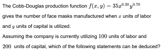 The Cobb-Douglas production function f(x, y)
35x0.30 ,0.70
gives the number of face masks manufactured when æ units of labor
and y units of capital is utilized.
Assuming the company is currently utilizing 100 units of labor and
200 units of capital, which of the following statements can be deduced?
